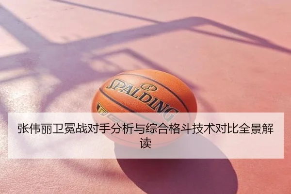张伟丽卫冕战对手分析与综合格斗技术对比全景解读
